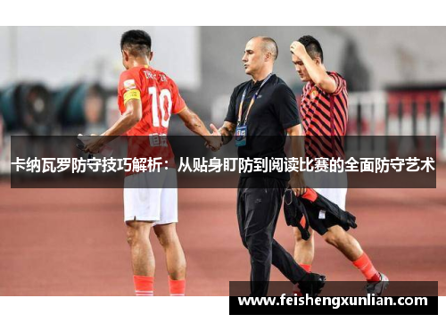卡纳瓦罗防守技巧解析：从贴身盯防到阅读比赛的全面防守艺术