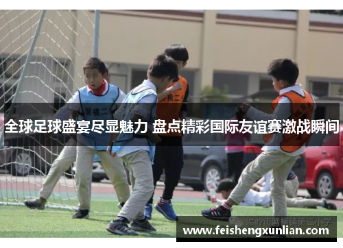 全球足球盛宴尽显魅力 盘点精彩国际友谊赛激战瞬间
