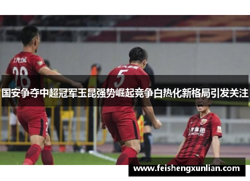国安争夺中超冠军玉昆强势崛起竞争白热化新格局引发关注
