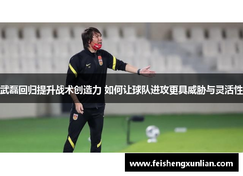 武磊回归提升战术创造力 如何让球队进攻更具威胁与灵活性