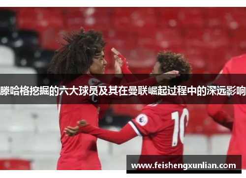 滕哈格挖掘的六大球员及其在曼联崛起过程中的深远影响