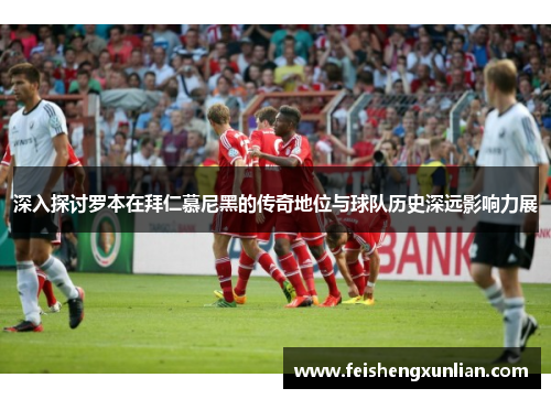 深入探讨罗本在拜仁慕尼黑的传奇地位与球队历史深远影响力展 深入探讨罗本在拜仁慕尼黑的传奇地位与球队历史深远影响力展
