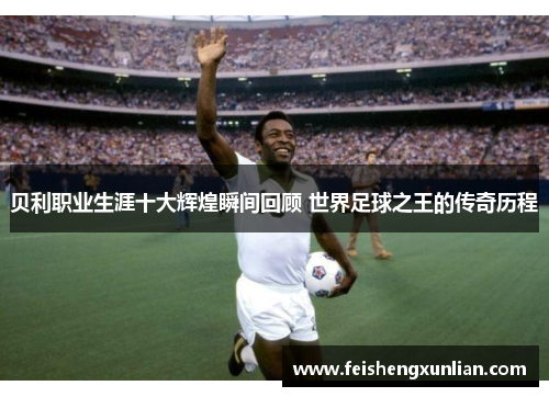 贝利职业生涯十大辉煌瞬间回顾 世界足球之王的传奇历程